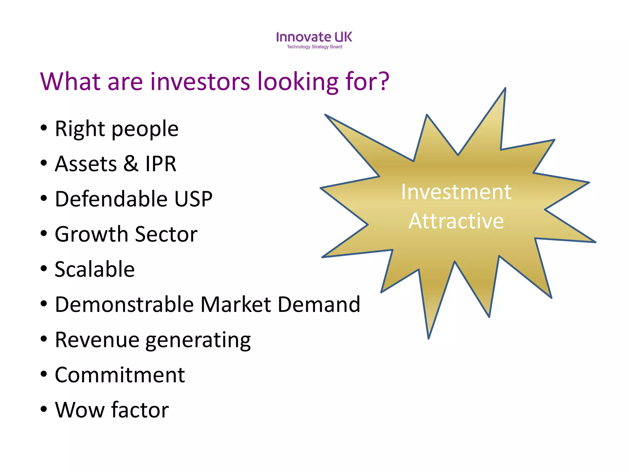What are investors looking for? 
•Right people 
•Assets & IPR 
•Defendable USP 
•Growth Sector 
•Scalable 
•Demonstrable Market Demand 
•Revenue generating 
•Commitment 
•Wow factor 
InvestmentAttractive  