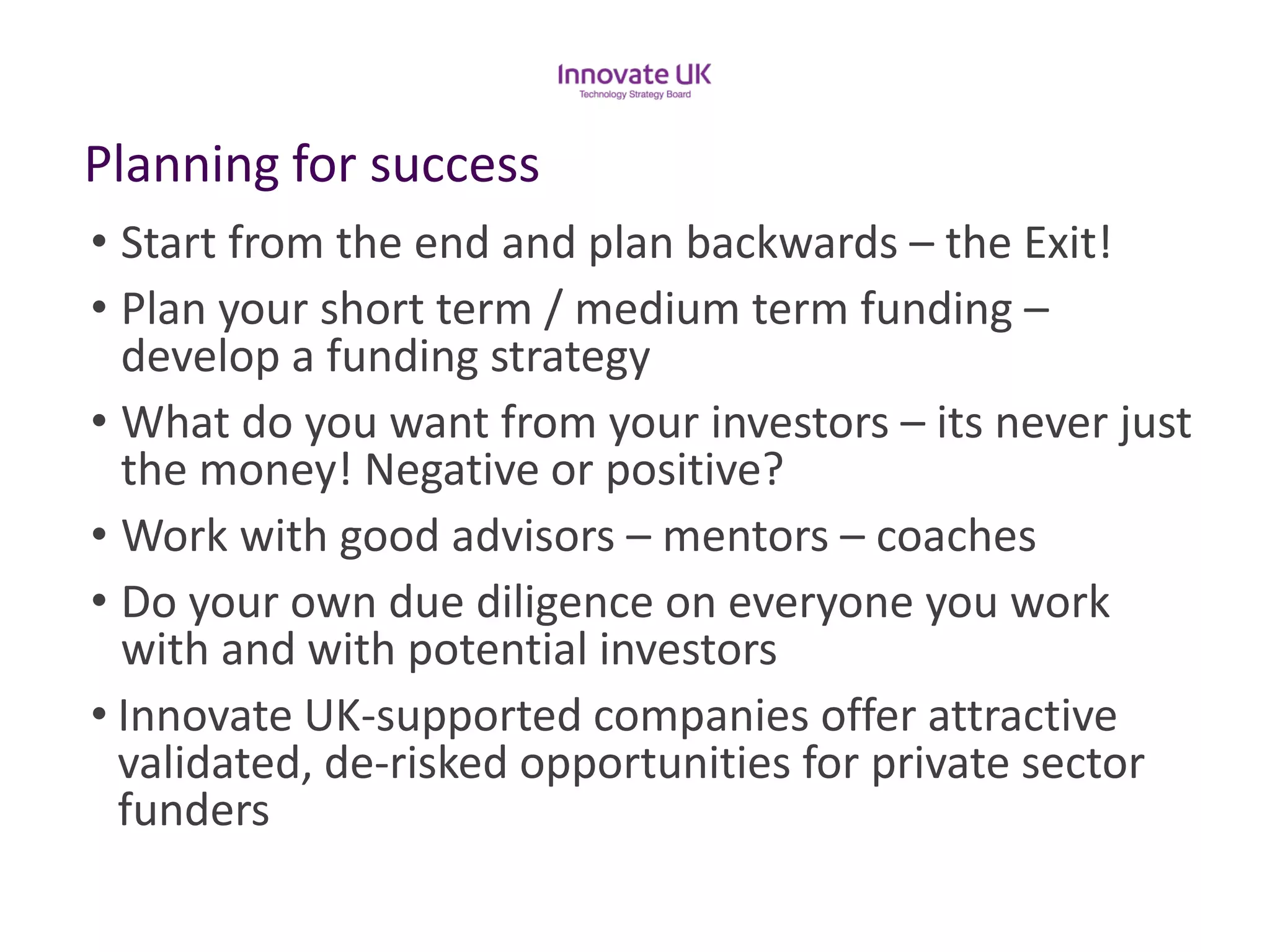 Planning for success 
•Start from the end and plan backwards –the Exit! 
•Plan your short term / medium term funding – develop a funding strategy 
•What do you want from your investors –its never just the money! Negative or positive? 
•Work with good advisors –mentors –coaches 
•Do your own due diligence on everyone you work with and with potential investors 
•Innovate UK-supported companies offer attractive validated, de-risked opportunities for private sector funders  
