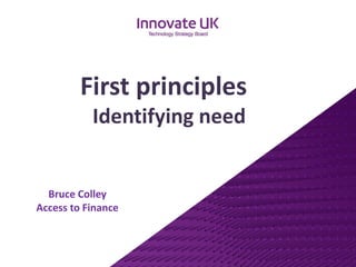 Bruce ColleyAccess to Finance 
First principles 
Identifying need  