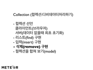 Collection (컬렉션:디비데이터처리하기) 
- 컬렉션 선언 
클라이언트(브라우저) 
서버(데이터 없을때 최초 초기화) 
- 리스트(find) 구현 
- 입력(insert) 구현 
- 삭제(remove) 구현 
- 컬렉션을 합쳐 보기(model) 
 