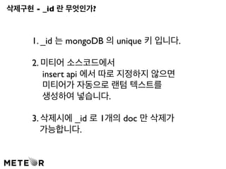 삭제구현 - _id 란 무엇인가? 
1. _id 는 mongoDB 의 unique 키 입니다. 
2. 미티어 소스코드에서 
insert api 에서 따로 지정하지 않으면 
미티어가 자동으로 랜텀 텍스트를 
생성하여 넣습니다. 
3. 삭제시에 _id 로 1개의 doc 만 삭제가 
가능합니다. 
 