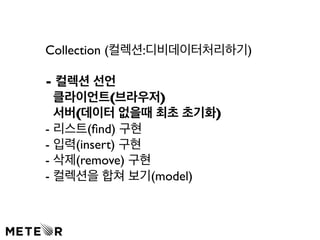 Collection (컬렉션:디비데이터처리하기) 
- 컬렉션 선언 
클라이언트(브라우저) 
서버(데이터 없을때 최초 초기화) 
- 리스트(find) 구현 
- 입력(insert) 구현 
- 삭제(remove) 구현 
- 컬렉션을 합쳐 보기(model) 
 