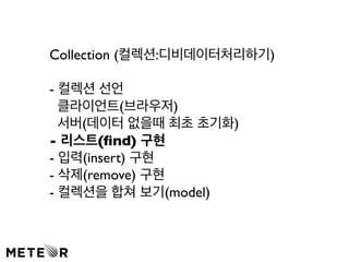 Collection (컬렉션:디비데이터처리하기) 
- 컬렉션 선언 
클라이언트(브라우저) 
서버(데이터 없을때 최초 초기화) 
- 리스트(find) 구현 
- 입력(insert) 구현 
- 삭제(remove) 구현 
- 컬렉션을 합쳐 보기(model) 
 