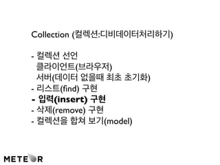 Collection (컬렉션:디비데이터처리하기) 
- 컬렉션 선언 
클라이언트(브라우저) 
서버(데이터 없을때 최초 초기화) 
- 리스트(find) 구현 
- 입력(insert) 구현 
- 삭제(remove) 구현 
- 컬렉션을 합쳐 보기(model) 
 