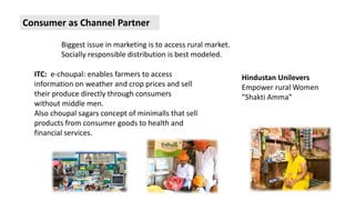 Biggest issue in marketing is to access rural market. 
Socially responsible distribution is best modeled. 
ITC: e-choupal: enables farmers to access 
information on weather and crop prices and sell 
their produce directly through consumers 
without middle men. 
Also choupal sagars concept of minimalls that sell 
products from consumer goods to health and 
financial services. 
Hindustan Unilevers 
Empower rural Women 
”Shakti Amma” 
Consumer as Channel Partner 
 