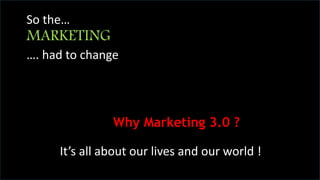 CHANGE 
“Within five years, if you are run your 
business in the same way as you do now, you 
are going to be cut out of business.” 
- Philip Kotler 
So the… 
MARKETING 
…. had to change 
Why Marketing 3.0 ? 
It’s all about our lives and our world ! 
 