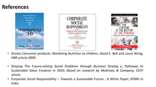 References 
• Disney Consumer products: Marketing Nutrition to children, David E. Bell and Laura Winig, 
HBR article-2009. 
• Shaping The Future:solving Social Problems through Business Strateg y; Pathways to 
Sustainable Value Creation in 2020, Based on research by McKinsey & Company, CECP 
article. 
• Corporate Social Responsibility – Towards a Sustainable Future ; A White Paper; KPMG in 
India. 
 