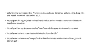 • Volunteering for Impact, Best Practices in International Corporate Volunteering, Greg Hills 
and Adeeb Mahmud, September 2007. 
• http://gpah.bsr.org/en/case-studies/view/new-business-models-to-increase-access-in-developing- 
countries 
• http://gpah.bsr.org/en/case-studies/view/base-of-the-pyramid-innovation-project 
• http://www.malaria.novartis.com/innovation/sms-for-life/ 
• http://www.unilever.com/images/es-Fortified-foods-improve-health-in-Ghana_tcm13- 
387429.pdf 
 
