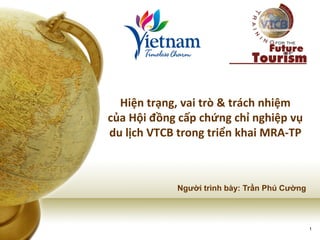 1 
Hiện trạng, vai trò & trách nhiệm của Hội đồng cấp chứng chỉ nghiệp vụ du lịch VTCB trong triển khai MRA-TP 
Người trình bày: Trần Phú Cường  