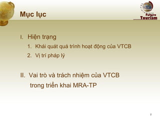Mục lục 
I. Hiện trạng 
1.Khái quát quá trình hoạt động của VTCB 
2.Vị trí pháp lý 
II. Vai trò và trách nhiệm của VTCB 
trong triển khai MRA-TP 
2  