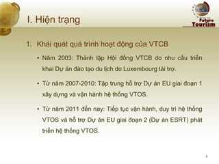 I. Hiện trạng 
1.Khái quát quá trình hoạt động của VTCB 
•Năm 2003: Thành lập Hội đồng VTCB do nhu cầu triển khai Dự án đào tạo du lịch do Luxembourg tài trợ. 
•Từ năm 2007-2010: Tập trung hỗ trợ Dự án EU giai đoạn 1 xây dựng và vận hành hệ thống VTOS. 
•Từ năm 2011 đến nay: Tiếp tục vận hành, duy trì hệ thống VTOS và hỗ trợ Dự án EU giai đoạn 2 (Dự án ESRT) phát triển hệ thống VTOS. 
3  