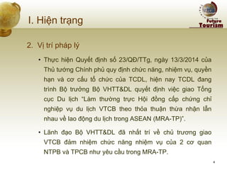 I. Hiện trạng 
2. Vị trí pháp lý 
•Thực hiện Quyết định số 23/QĐ/TTg, ngày 13/3/2014 của Thủ tướng Chính phủ quy định chức năng, nhiệm vụ, quyền hạn và cơ cấu tổ chức của TCDL, hiện nay TCDL đang trình Bộ trưởng Bộ VHTT&DL quyết định việc giao Tổng cục Du lịch “Làm thường trực Hội đồng cấp chứng chỉ nghiệp vụ du lịch VTCB theo thỏa thuận thừa nhận lẫn nhau về lao động du lịch trong ASEAN (MRA-TP)”. 
•Lãnh đạo Bộ VHTT&DL đã nhất trí về chủ trương giao VTCB đảm nhiệm chức năng nhiệm vụ của 2 cơ quan NTPB và TPCB như yêu cầu trong MRA-TP. 
4  