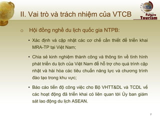 II. Vai trò và trách nhiệm của VTCB 
o Hội đồng nghề du lịch quốc gia NTPB: 
•Xác định và cập nhật các cơ chế cần thiết để triển khai MRA-TP tại Việt Nam; 
•Chia sẻ kinh nghiệm thành công và thông tin về tình hình phát triển du lịch của Việt Nam để hỗ trợ cho quá trình cập nhật và hài hòa các tiêu chuẩn năng lực và chương trình đào tạo trong khu vực; 
•Báo cáo tiến độ công việc cho Bộ VHTT&DL và TCDL về các hoạt động đã triển khai có liên quan tới Ủy ban giám sát lao động du lịch ASEAN. 
7  