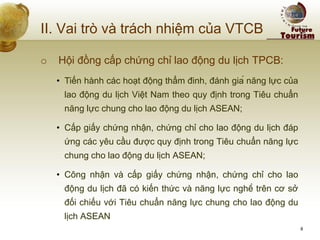 II. Vai trò và trách nhiệm của VTCB 
o Hội đồng cấp chứng chỉ lao động du lịch TPCB: 
•Tiến hành các hoạt động thẩm đinh, đánh giá năng lực của lao động du lịch Việt Nam theo quy định trong Tiêu chuẩn năng lực chung cho lao động du lịch ASEAN; 
•Cấp giấy chứng nhận, chứng chỉ cho lao động du lịch đáp ứng các yêu cầu được quy định trong Tiêu chuẩn năng lực chung cho lao động du lịch ASEAN; 
•Công nhận và cấp giấy chứng nhận, chứng chỉ cho lao động du lịch đã có kiến thức và năng lực nghề trên cơ sở đối chiếu với Tiêu chuẩn năng lực chung cho lao động du lịch ASEAN 
8  