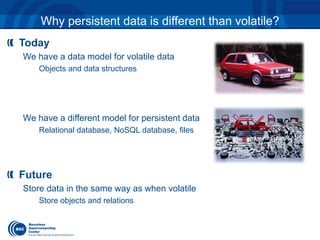 Why persistent data is different than volatile? 
Today 
We have a data model for volatile data 
Objects and data structures 
We have a different model for persistent data 
Relational database, NoSQL database, files 
Future 
Store data in the same way as when volatile 
Store objects and relations 
 