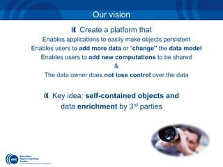 Our vision 
Create a platform that 
Enables applications to easily make objects persistent 
Enables users to add more data or “change” the data model 
Enables users to add new computations to be shared 
& 
The data owner does not lose control over the data 
Key idea: self-contained objects and 
data enrichment by 3rd parties 
 