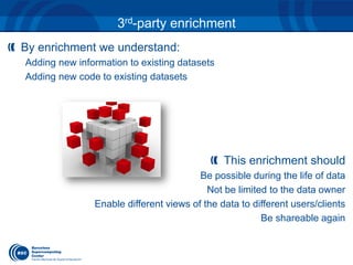 3rd-party enrichment 
By enrichment we understand: 
Adding new information to existing datasets 
Adding new code to existing datasets 
This enrichment should 
Be possible during the life of data 
Not be limited to the data owner 
Enable different views of the data to different users/clients 
Be shareable again 
 