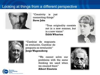 Looking at things from a different perspective 
“Creativity is just 
connecting things” 
Steve Jobs 
“True originality consists 
not in a new manner, but 
in a new vision” 
Edith Wharton 
“Cambiar de respuesta 
es evolución. Cambiar de 
pregunta es revolución” 
Jorge Wagensberg 
“We cannot solve our 
problems with the same 
thinking we used when 
we created them” 
Albert Einstein 
 