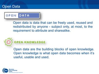Open Data 
Open data are the building blocks of open knowledge. 
Open knowledge is what open data becomes when it’s 
useful, usable and used. 
Open data is data that can be freely used, reused and 
redistributed by anyone - subject only, at most, to the 
requirement to attribute and sharealike. 
 