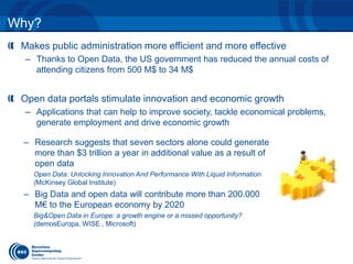 Why? 
Makes public administration more efficient and more effective 
– Thanks to Open Data, the US government has reduced the annual costs of 
attending citizens from 500 M$ to 34 M$ 
Open data portals stimulate innovation and economic growth 
– Applications that can help to improve society, tackle economical problems, 
generate employment and drive economic growth 
– Research suggests that seven sectors alone could generate 
more than $3 trillion a year in additional value as a result of 
open data 
Open Data: Unlocking Innovation And Performance With Liquid Information 
(McKinsey Global Institute) 
– Big Data and open data will contribute more than 200.000 
M€ to the European economy by 2020 
Big&Open Data in Europe: a growth engine or a missed opportunity? 
(demosEuropa, WISE , Microsoft) 
 