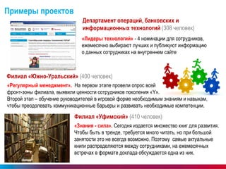www.ubrr.ru 
22 
Примеры проектов 
Департамент операций, банковских и информационных технологий (308 человек) 
«Лидеры технологий» - 4 номинации для сотрудников, ежемесячно выбирают лучших и публикуют информацию о данных сотрудниках на внутреннем сайте 
Филиал «Южно-Уральский» (400 человек) 
Филиал «Уфимский» (410 человек) 
«Знания - сила». Сегодня издается множество книг для развития. Чтобы быть в тренде, требуется много читать, но при большой занятости это не всегда возможно. Поэтому самые актуальные книги распределяются между сотрудниками, на ежемесячных встречах в формате доклада обсуждается одна из них. 
«Регулярный менеджмент». На первом этапе провели опрос всей фронт-зоны филиала, выявили ценности сотрудников поколения «Y». Второй этап – обучение руководителей в игровой форме необходимым знаниям и навыкам, чтобы преодолевать коммуникационные барьеры и развивать необходимые компетенции.  