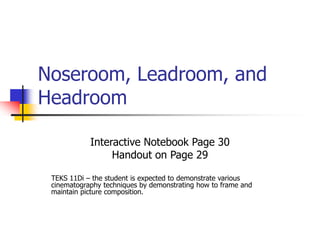 Noseroom, Leadroom, and 
Headroom 
Interactive Notebook Page 30 
Handout on Page 29 
TEKS 11Di – the student is expected to demonstrate various 
cinematography techniques by demonstrating how to frame and 
maintain picture composition. 
 
