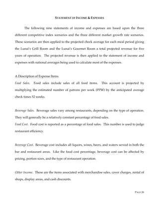 PAGE 26
STATEMENT OF INCOME & EXPENSES
The following nine statements of income and expenses are based upon the three
different competitive index scenarios and the three different market growth rate scenarios.
These scenarios are then applied to the projected check average for each meal period giving
the Lunai’s Grill Room and the Lunai’s Gourmet Room a total projected revenue for five
years of operation. The projected revenue is then applied to the statement of income and
expenses with national averages being used to calculate most of the expenses.
A Description of Expense Items
Food Sales. Food sales include sales of all food items. This account is projected by
multiplying the estimated number of patrons per week (PPW) by the anticipated average
check times 52 weeks.
Beverage Sales. Beverage sales vary among restaurants, depending on the type of operation.
They will generally be a relatively constant percentage of food sales.
Food Cost. Food cost is reported as a percentage of food sales. This number is used to judge
restaurant efficiency.
Beverage Cost. Beverage cost includes all liquors, wines, beers, and waters served in both the
bar and restaurant areas. Like the food cost percentage, beverage cost can be affected by
pricing, portion sizes, and the type of restaurant operation.
Other Income. These are the items associated with merchandise sales, cover charges, rental of
shops, display areas, and cash discounts.
 