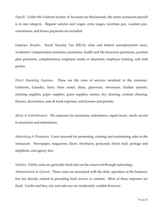 PAGE 27
Payroll. Under the Uniform System of Accounts for Restaurants, the entire restaurant payroll
is in one category. Regular salaries and wages, extra wages, overtime pay, vacation pay,
commisions, and bonus payments are included.
Employee Benefits. Social Security Tax (FICA), state and federal unemployment taxes,
workmen’s compensation insurance premiums, health and life insurance premiums, pension
plan payments, complimentary employee meals or discounts, employee training, and staff
parties.
Direct Operating Expenses. These are the costs of services rendered to the customer.
Uniforms, Laundry, linen, linen rental, china, glassware, silverware, kitchen utensils,
cleaning supplies, paper supplies, guest supplies, menus, dry cleaning, contract cleaning,
flowers, decorations, auto & truck expenses, and licenses and permits.
Music & Entertainment. The expenses for musicians, entertainers, taped music, meals served
to musicians and entertainers.
Advertising & Promotion. Costs incurred for promoting, creating and maintaining sales in the
restaurant. Newspaper, magazines, flyers, brochures, postcards, direct mail, postage and
telephone, and agency fees.
Utilities. Utility costs are generally fixed, but can be conserved through technology.
Administrative & General. These costs are associated with the daily operation of the business,
but not directly related to providing food service or comfort. Most of these expenses are
fixed. Credit card fees, city and sales tax are moderately variable however.
 