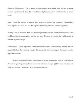 PAGE 28
Repairs & Maintenance. The expenses in this category tend to be fixed but an increased
number of patrons will affect the wear of items slightly and repairs will be needed in certain
areas.
Lease. This is the amount negotiated for a long-term rental of the property. This can be a
fixed expense or a fixed and variable expense depending upon the contract negotiated.
Property Taxes & Insurance. Real and personal property taxes are based on the assessed value
established by the municipality and the tax rate. The cost of insuring the building and its
contents against damage.
Loan Payment. This is a payment on the amount borrowed for remodeling and the amount
required to buy the building. Again, this amount is dependent upon the source and the
negotiated contract.
These are the items included in the statement of income and expenses. Now let’s take a look at
the national operating averages for the restaurants with check averages of $15 or more and discuss the
differences in Lunai’s percentages verses the national averages.
 