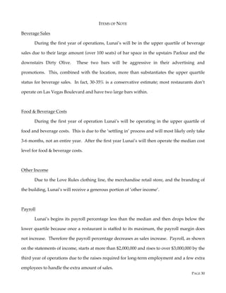 PAGE 30
ITEMS OF NOTE
Beverage Sales
During the first year of operations, Lunai’s will be in the upper quartile of beverage
sales due to their large amount (over 100 seats) of bar space in the upstairs Parlour and the
downstairs Dirty Olive. These two bars will be aggressive in their advertising and
promotions. This, combined with the location, more than substantiates the upper quartile
status for beverage sales. In fact, 30-35% is a conservative estimate; most restaurants don’t
operate on Las Vegas Boulevard and have two large bars within.
Food & Beverage Costs
During the first year of operation Lunai’s will be operating in the upper quartile of
food and beverage costs. This is due to the ‘settling in’ process and will most likely only take
3-6 months, not an entire year. After the first year Lunai’s will then operate the median cost
level for food & beverage costs.
Other Income
Due to the Love Rules clothing line, the merchandise retail store, and the branding of
the building, Lunai’s will receive a generous portion of ‘other income’.
Payroll
Lunai’s begins its payroll percentage less than the median and then drops below the
lower quartile because once a restaurant is staffed to its maximum, the payroll margin does
not increase. Therefore the payroll percentage decreases as sales increase. Payroll, as shown
on the statements of income, starts at more than $2,000,000 and rises to over $3,000,000 by the
third year of operations due to the raises required for long-term employment and a few extra
employees to handle the extra amount of sales.
 