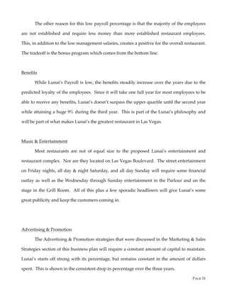 PAGE 31
The other reason for this low payroll percentage is that the majority of the employees
are not established and require less money than more established restaurant employees.
This, in addition to the low management salaries, creates a positive for the overall restaurant.
The tradeoff is the bonus program which comes from the bottom line.
Benefits
While Lunai’s Payroll is low, the benefits steadily increase over the years due to the
predicted loyalty of the employees. Since it will take one full year for most employees to be
able to receive any benefits, Lunai’s doesn’t surpass the upper quartile until the second year
while attaining a huge 9% during the third year. This is part of the Lunai’s philosophy and
will be part of what makes Lunai’s the greatest restaurant in Las Vegas.
Music & Entertainment
Most restaurants are not of equal size to the proposed Lunai’s entertainment and
restaurant complex. Nor are they located on Las Vegas Boulevard. The street entertainment
on Friday nights, all day & night Saturday, and all day Sunday will require some financial
outlay as well as the Wednesday through Sunday entertainment in the Parlour and on the
stage in the Grill Room. All of this plus a few sporadic headliners will give Lunai’s some
great publicity and keep the customers coming in.
Advertising & Promotion
The Advertising & Promotion strategies that were discussed in the Marketing & Sales
Strategies section of this business plan will require a constant amount of capital to maintain.
Lunai’s starts off strong with its percentage, but remains constant in the amount of dollars
spent. This is shown in the consistent drop in percentage over the three years.
 