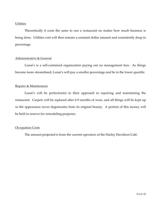 PAGE 32
Utilities
Theoretically it costs the same to run a restaurant no matter how much business is
being done. Utilities cost will then remain a constant dollar amount and consistently drop in
percentage.
Administrative & General
Lunai’s is a self-contained organization paying out no management fees. As things
become more streamlined, Lunai’s will pay a smaller percentage and be in the lower quartile.
Repairs & Maintenance
Lunai’s will be perfectionist in their approach to repairing and maintaining the
restaurant. Carpets will be replaced after 6-9 months of wear, and all things will be kept up
so the appearance never degenerates from its original beauty. A portion of this money will
be held in reserve for remodeling purposes.
Occupation Costs
The amount projected is from the current operators of the Harley Davidson Café.
 