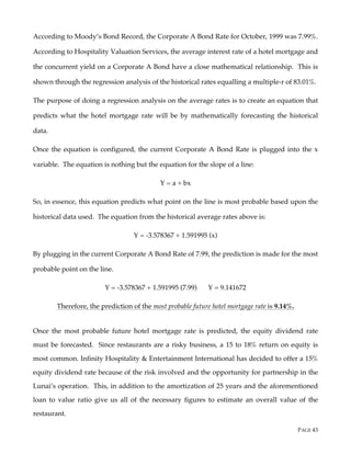 PAGE 43
According to Moody’s Bond Record, the Corporate A Bond Rate for October, 1999 was 7.99%.
According to Hospitality Valuation Services, the average interest rate of a hotel mortgage and
the concurrent yield on a Corporate A Bond have a close mathematical relationship. This is
shown through the regression analysis of the historical rates equalling a multiple-r of 83.01%.
The purpose of doing a regression analysis on the average rates is to create an equation that
predicts what the hotel mortgage rate will be by mathematically forecasting the historical
data.
Once the equation is configured, the current Corporate A Bond Rate is plugged into the x
variable. The equation is nothing but the equation for the slope of a line:
Y = a + bx
So, in essence, this equation predicts what point on the line is most probable based upon the
historical data used. The equation from the historical average rates above is:
Y = -3.578367 + 1.591995 (x)
By plugging in the current Corporate A Bond Rate of 7.99, the prediction is made for the most
probable point on the line.
Y = -3.578367 + 1.591995 (7.99) Y = 9.141672
Therefore, the prediction of the most probable future hotel mortgage rate is 9.14%.
Once the most probable future hotel mortgage rate is predicted, the equity dividend rate
must be forecasted. Since restaurants are a risky business, a 15 to 18% return on equity is
most common. Infinity Hospitality & Entertainment International has decided to offer a 15%
equity dividend rate because of the risk involved and the opportunity for partnership in the
Lunai’s operation. This, in addition to the amortization of 25 years and the aforementioned
loan to value ratio give us all of the necessary figures to estimate an overall value of the
restaurant.
 