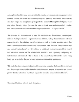 PAGE 45
CONCLUSION
Although food and beverage costs are critical in running a restaurant and management is the
ultimate variable, the major concerns in opening and operating a successful restaurant are
employee wages and enough money to operate the restaurant through the first year. These
two points, the other points given, are the make or break variables in successfully running
the Lunai’s restaurant on Harmon and Las Vegas Boulevard in Las Vegas, Nevada.
The estimated $25 million needed to open this restaurant and the estimated loan to equity
ration of 70/30 gives Lunai’s a capitalization rate of 10.9%. Taking the capitalization rate and
multiplying it by the stabilized year of operation, for each of the nine scenarios, shows that
Lunai’s estimated valuation for the ‘worst case scenario’ is $31.2 million. The estimated ‘best
case scenario’ values Lunai’s at $44.4 million. In addition, it is more than possible to exceed
the prediction because of the conservative approach taken byInfinity Hospitality &
Entertainment International. This is shown in the Lunai’s Competitive Index scores being
lower and never higher than the average competitive index of the competition.
This study has shown Lunai’s to be a feasible enterprise, assuming the leadership is excellent
and the concepts described herein to be viable in nature, because all scenarios are valued
greater than the $25 million investment required to create the restaurant named Lunai’s.
The next and final issue is how to attain the capital…
 