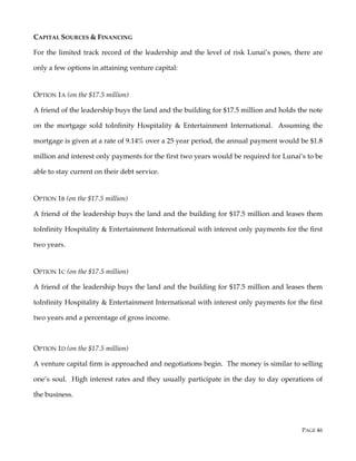 PAGE 46
CAPITAL SOURCES & FINANCING
For the limited track record of the leadership and the level of risk Lunai’s poses, there are
only a few options in attaining venture capital:
OPTION 1A (on the $17.5 million)
A friend of the leadership buys the land and the building for $17.5 million and holds the note
on the mortgage sold toInfinity Hospitality & Entertainment International. Assuming the
mortgage is given at a rate of 9.14% over a 25 year period, the annual payment would be $1.8
million and interest only payments for the first two years would be required for Lunai’s to be
able to stay current on their debt service.
OPTION 1B (on the $17.5 million)
A friend of the leadership buys the land and the building for $17.5 million and leases them
toInfinity Hospitality & Entertainment International with interest only payments for the first
two years.
OPTION 1C (on the $17.5 million)
A friend of the leadership buys the land and the building for $17.5 million and leases them
toInfinity Hospitality & Entertainment International with interest only payments for the first
two years and a percentage of gross income.
OPTION 1D (on the $17.5 million)
A venture capital firm is approached and negotiations begin. The money is similar to selling
one’s soul. High interest rates and they usually participate in the day to day operations of
the business.
 