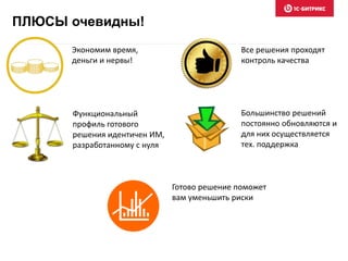 ПЛЮСЫ очевидны! 
Экономим время, 
деньги и нервы! 
Функциональный 
профиль готового 
решения идентичен ИМ, 
разработанному с нуля 
Все решения проходят 
контроль качества 
Большинство решений 
постоянно обновляются и 
для них осуществляется 
тех. поддержка 
Готово решение поможет 
вам уменьшить риски 
 