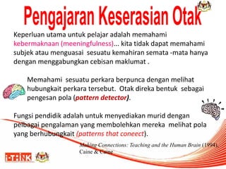 Keperluan utama untuk pelajar adalah memahami 
kebermaknaan (meeningfulness)... kita tidak dapat memahami 
subjek atau menguasai sesuatu kemahiran semata -mata hanya 
dengan menggabungkan cebisan maklumat . 
Memahami sesuatu perkara berpunca dengan melihat 
hubungkait perkara tersebut. Otak direka bentuk sebagai 
pengesan pola (pattern detector). 
Fungsi pendidik adalah untuk menyediakan murid dengan 
pelbagai pengalaman yang membolehkan mereka melihat pola 
yang berhubungkait (patterns that coneect). 
Making Connections: Teaching and the Human Brain (1994), 
Caine & Caine 
 