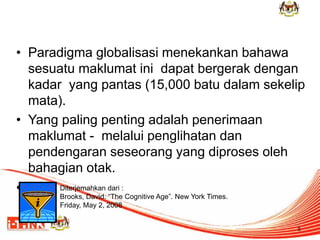 • Paradigma globalisasi menekankan bahawa 
sesuatu maklumat ini dapat bergerak dengan 
kadar yang pantas (15,000 batu dalam sekelip 
mata). 
• Yang paling penting adalah penerimaan 
maklumat - melalui penglihatan dan 
pendengaran seseorang yang diproses oleh 
bahagian otak. 
• : 
5 
Diterjemahkan dari : 
Brooks, David. “The Cognitive Age”. New York Times. 
Friday, May 2, 2008 
 