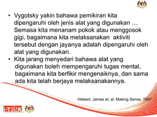 •Vygotsky yakin bahawa pemikiran kita dipengaruhi oleh jenis alat yang digunakan … Semasa kita menanam pokok atau menggosok gigi, bagaimana kita melaksanakan aktiviti tersebut dengan jayanya adalah dipengaruhi oleh alat yang digunakan. 
•Kita jarang menyedari bahawa alat yang 
digunakan boleh mempengaruhi tugas mental, 
bagaimana kita berfikir mengenaiknya, dan sama 
ada kita telah berjaya melaksanakannya. 
7 
Hiebert, James et. al. Making Sense, 1997  