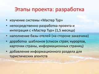 Этапы проекта: разработка 
• изучение системы «Мастер Тур» 
• непосредственно разработка проекта и 
интеграция с «Мастер Тур» (1,5 месяца) 
• наполнение базы отелей (на стороне заказчика) 
• доработка шаблонов (список стран, курортов, 
карточки страны, информационных страниц) 
• добавление информационного раздела для 
туристических агентств 
 