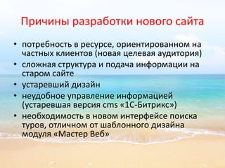 Причины разработки нового сайта 
• потребность в ресурсе, ориентированном на 
частных клиентов (новая целевая аудитория) 
• сложная структура и подача информации на 
старом сайте 
• устаревший дизайн 
• неудобное управление информацией 
(устаревшая версия cms «1С-Битрикс») 
• необходимость в новом интерфейсе поиска 
туров, отличном от шаблонного дизайна 
модуля «Мастер Веб» 
 