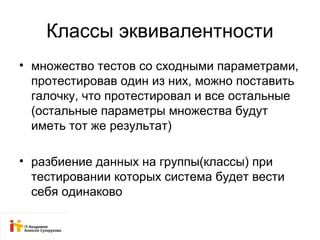 Классы эквивалентности 
• множество тестов со сходными параметрами, 
протестировав один из них, можно поставить 
галочку, что протестировал и все остальные 
(остальные параметры множества будут 
иметь тот же результат) 
• разбиение данных на группы(классы) при 
тестировании которых система будет вести 
себя одинаково 
 