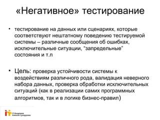 «Негативное» тестирование 
• тестирование на данных или сценариях, которые 
соответствуют нештатному поведению тестируемой 
системы – различные сообщения об ошибках, 
исключительные ситуации, “запредельные” 
состояния и т.п 
• Цель: проверка устойчивости системы к 
воздействиям различного рода, валидация неверного 
набора данных, проверка обработки исключительных 
ситуаций (как в реализации самих программных 
алгоритмов, так и в логике бизнес-правил) 
 