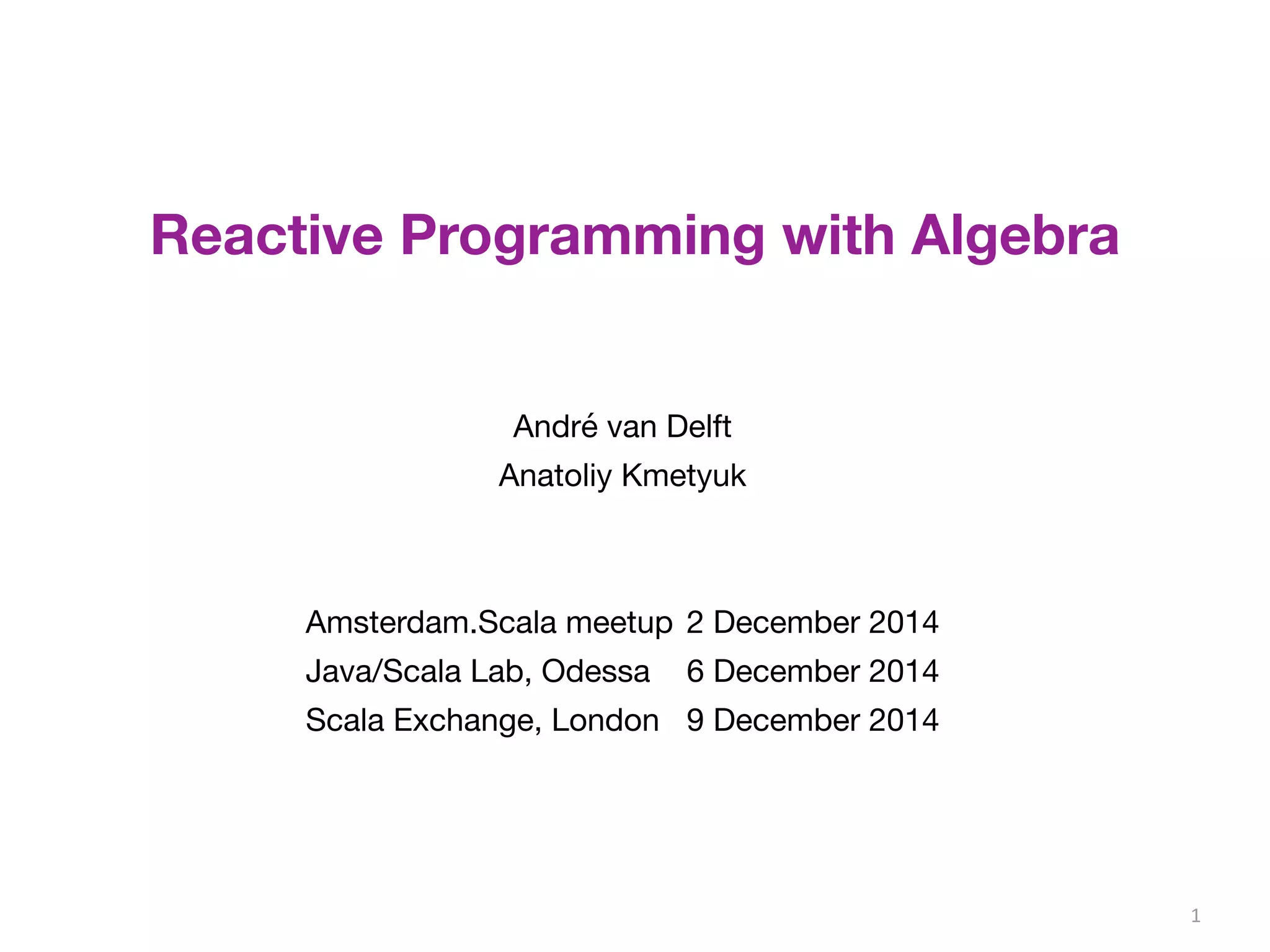 1 
Reactive Programming with Algebra 
André van Delft 
Anatoliy Kmetyuk 
Amsterdam.Scala meetup 2 December 2014 
Java/Scala Lab, Odessa 6 December 2014 
Scala Exchange, London 9 December 2014 
 