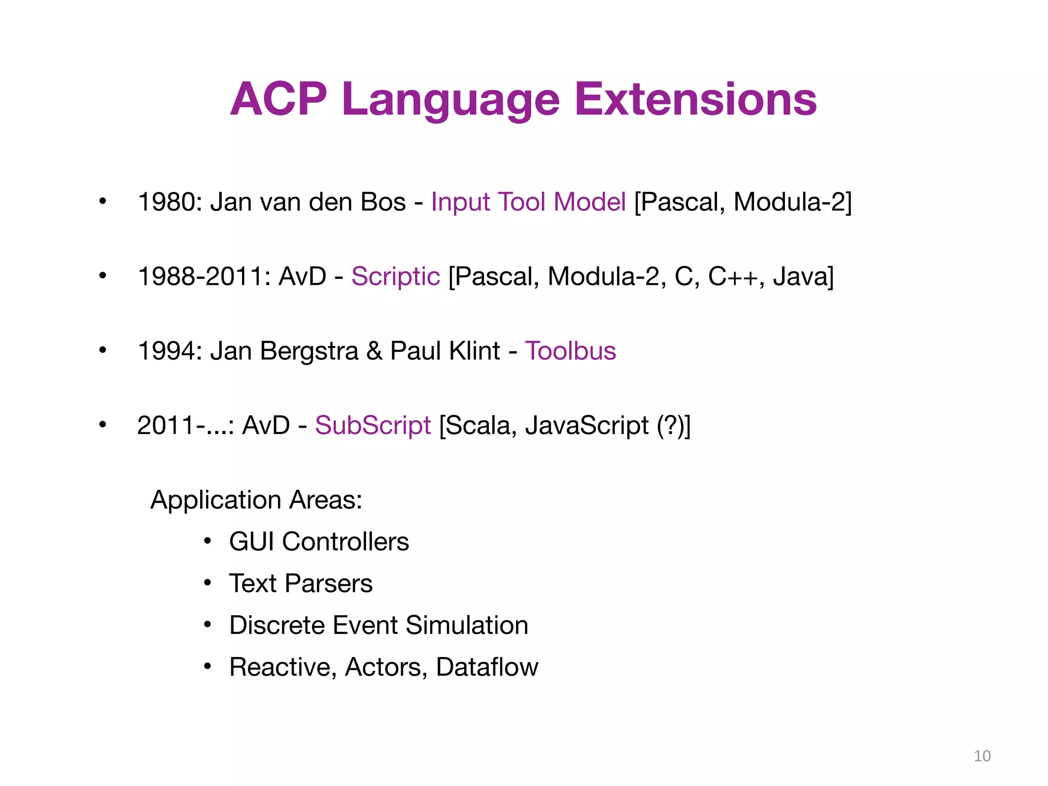 ACP Language Extensions 
• 1980: Jan van den Bos - Input Tool Model [Pascal, Modula-2] 
• 1988-2011: AvD - Scriptic [Pascal, Modula-2, C, C++, Java] 
• 1994: Jan Bergstra & Paul Klint - Toolbus 
• 2011-...: AvD - SubScript [Scala, JavaScript (?)] 
Application Areas: 
• GUI Controllers 
• Text Parsers 
• Discrete Event Simulation 
• Reactive, Actors, Dataflow 
10 
 