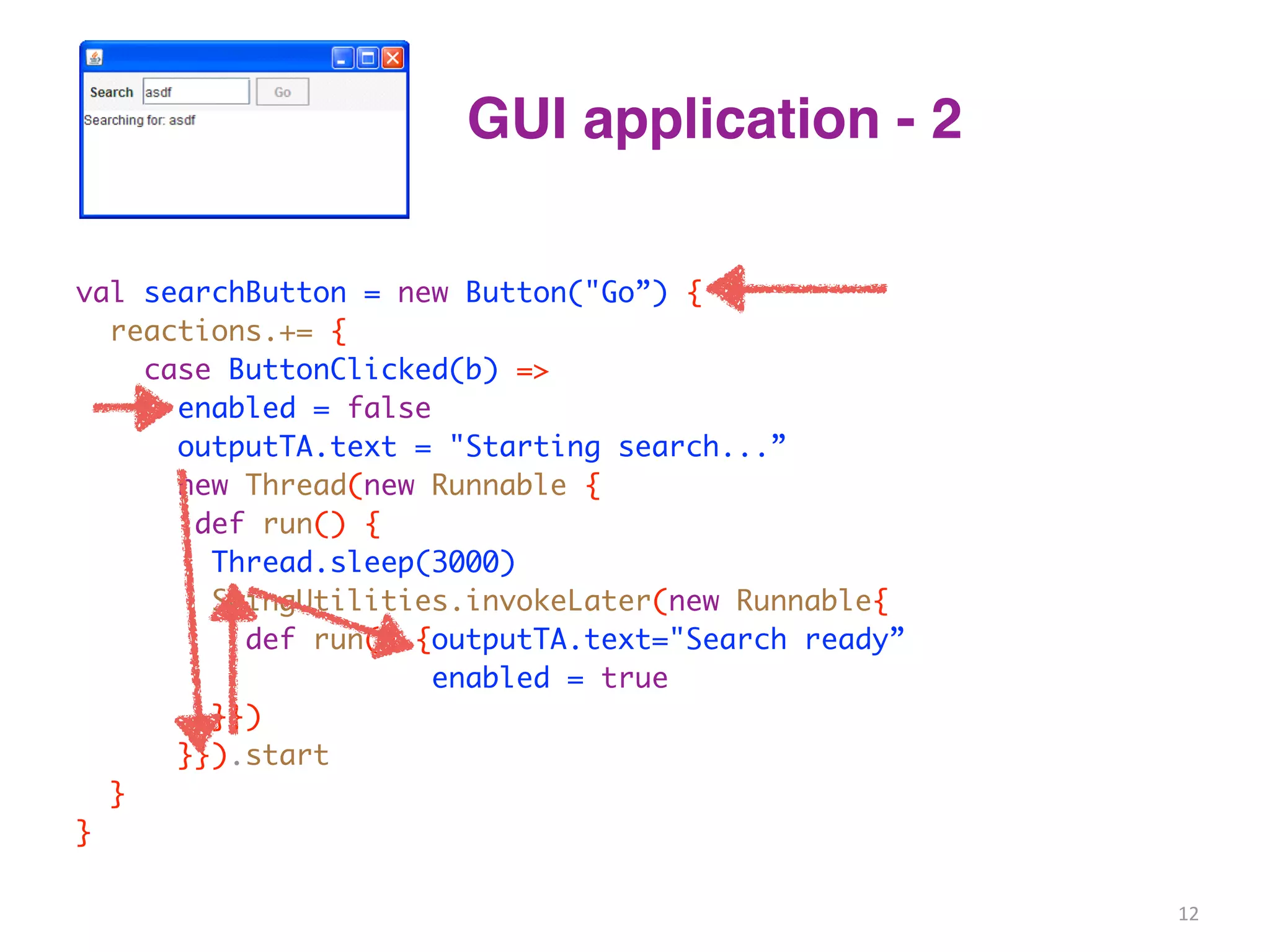 GUI application - 2 
val searchButton = new Button("Go”) { 
reactions.+= { 
case ButtonClicked(b) => 
enabled = false 
outputTA.text = "Starting search...” 
new Thread(new Runnable { 
def run() { 
Thread.sleep(3000) 
SwingUtilities.invokeLater(new Runnable{ 
def run() {outputTA.text="Search ready” 
enabled = true 
}}) 
}}).start 
} 
} 
12 
 