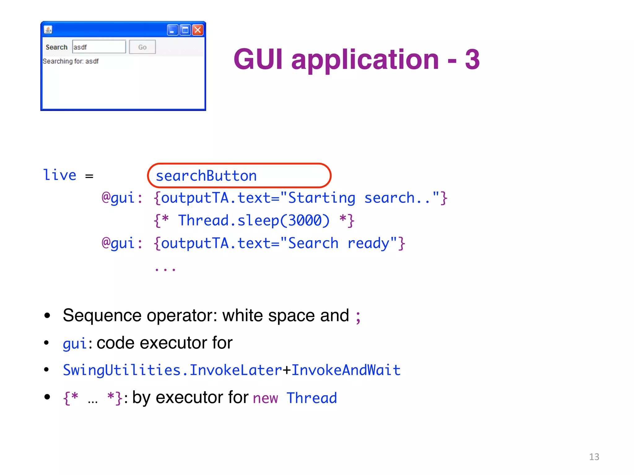 GUI application - 3 
live = clicked(searchButton) 
searchButton 
@gui: {outputTA.text="Starting search.."} 
{* Thread.sleep(3000) *} 
@gui: {outputTA.text="Search ready"} 
... 
• Sequence operator: white space and 
; 
• gui: 
code executor for 
• SwingUtilities.InvokeLater+InvokeAndWait 
• {* ... *}: 
by executor for 
new Thread 
13 
 