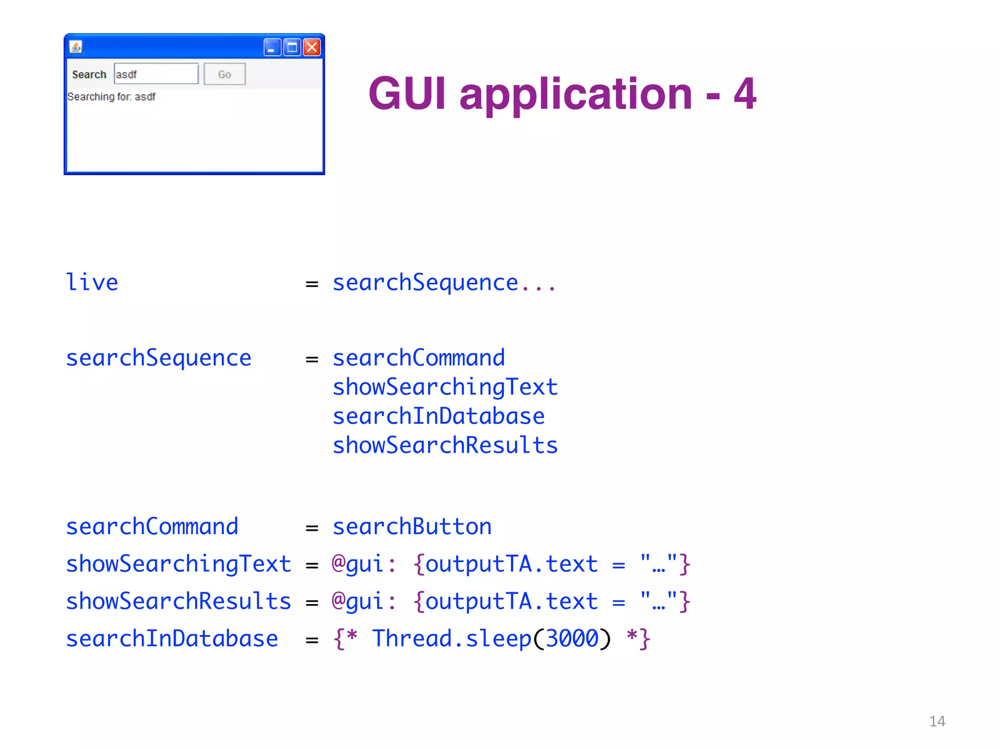 GUI application - 4 
live = searchSequence... 
searchSequence = searchCommand 
showSearchingText 
searchInDatabase 
showSearchResults 
searchCommand = searchButton 
showSearchingText = @gui: {outputTA.text = "…"} 
showSearchResults = @gui: {outputTA.text = "…"} 
searchInDatabase = {* Thread.sleep(3000) *} 
14 
 