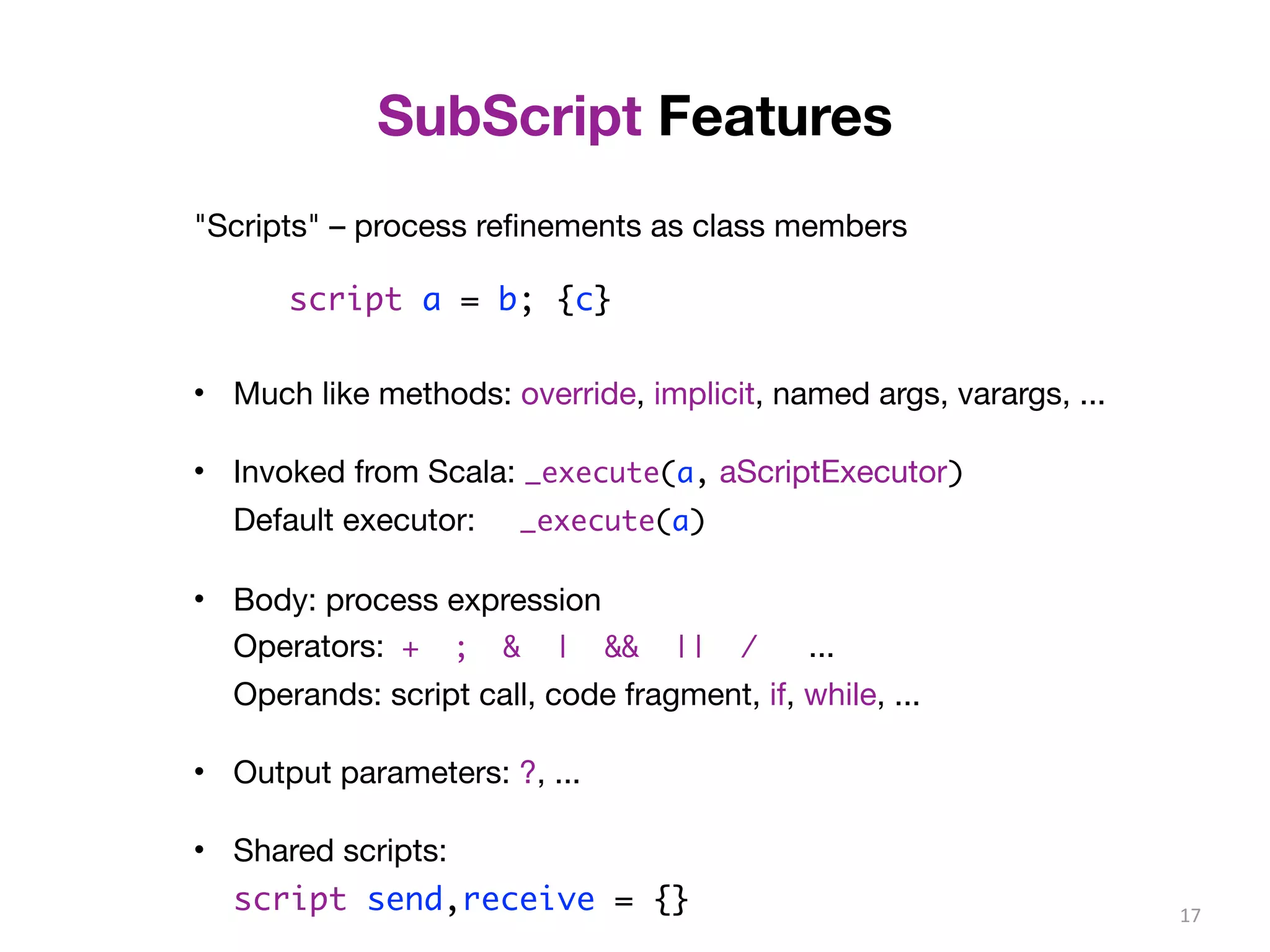 SubScript Features 
"Scripts" – process refinements as class members 
script a = b; {c} 
• Much like methods: override, implicit, named args, varargs, ... 
• Invoked from Scala: _execute(a, aScriptExecutor) 
Default executor: _execute(a) 
• Body: process expression 
Operators: + ; & | && || / ... 
Operands: script call, code fragment, if, while, ... 
• Output parameters: ?, ... 
• Shared scripts: 
script send,receive = {} 17 
 