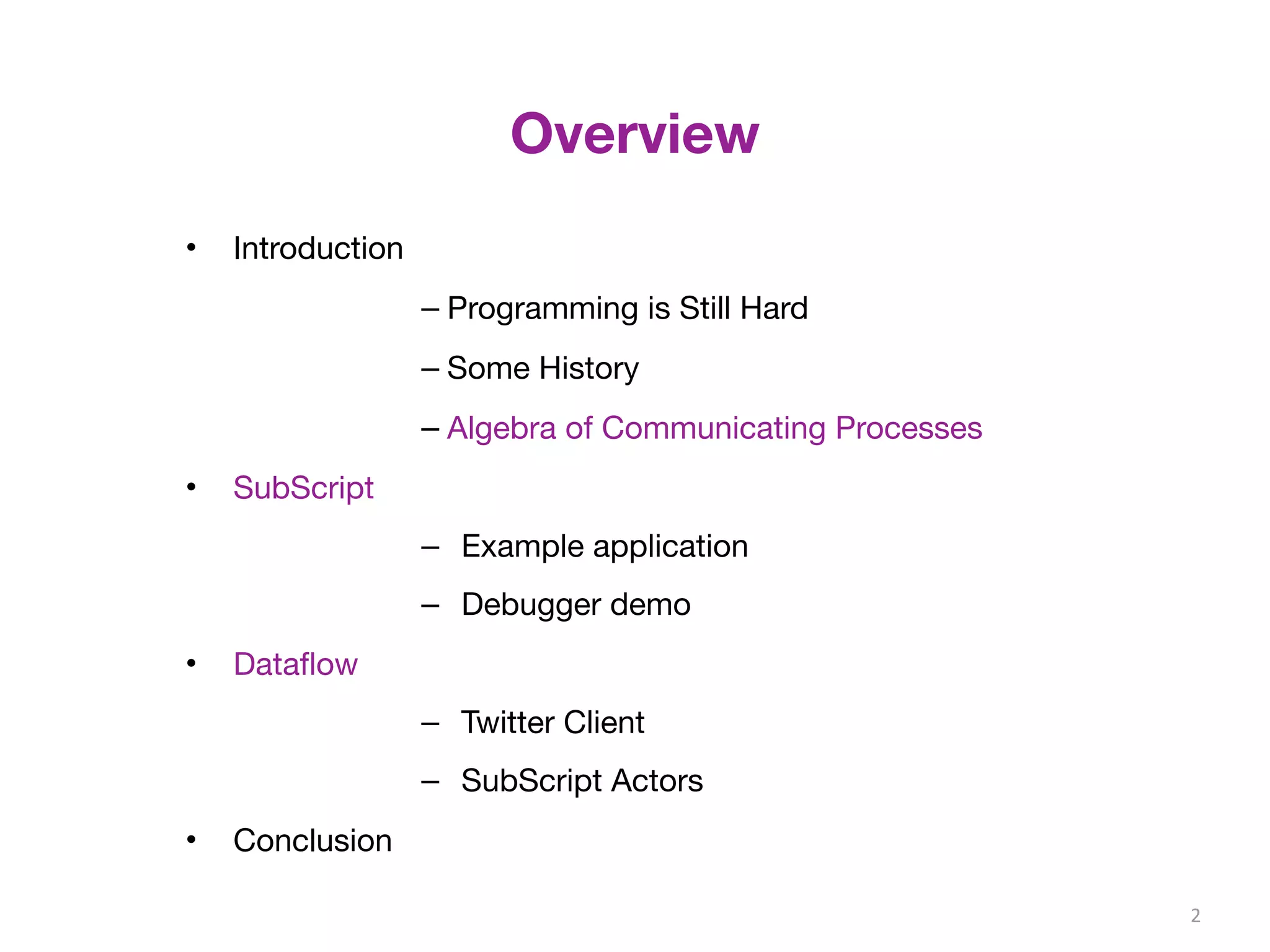 Overview 
• Introduction 
– Programming is Still Hard 
– Some History 
– Algebra of Communicating Processes 
• SubScript 
– Example application 
– Debugger demo 
• Dataflow 
– Twitter Client 
– SubScript Actors 
• Conclusion 
2 
 